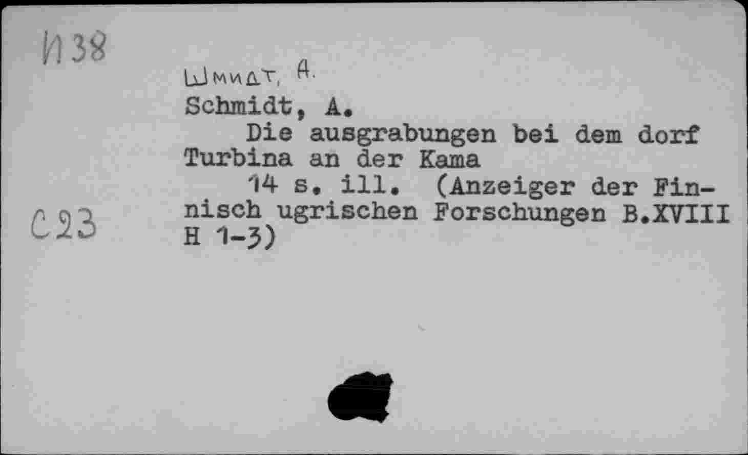 ﻿ИЗЙ
С23
1јЈм\л0.Ћ
Schmidt, А.
Die ausgrabungen bei dem dorf Turbina an der Kama
'14 s. ill. (Anzeiger der Finnisch ugrischen Forschungen В.XVIII H 1-5)